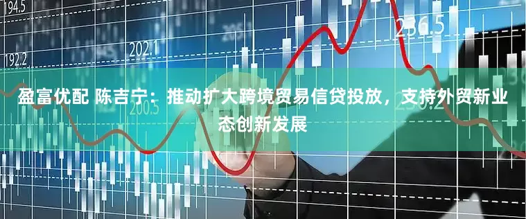 盈富优配 陈吉宁：推动扩大跨境贸易信贷投放，支持外贸新业态创新发展