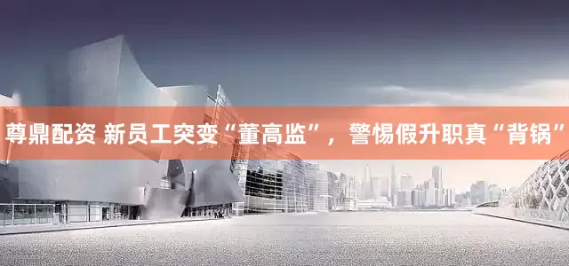 尊鼎配资 新员工突变“董高监”，警惕假升职真“背锅”