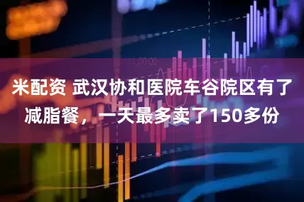 米配资 武汉协和医院车谷院区有了减脂餐，一天最多卖了150多份