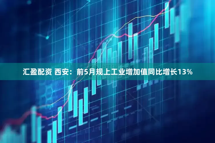 汇盈配资 西安：前5月规上工业增加值同比增长13%