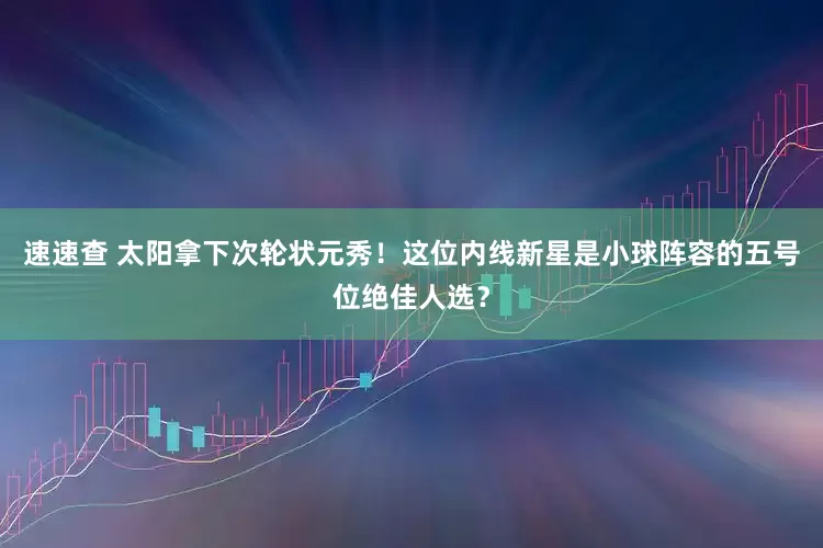 速速查 太阳拿下次轮状元秀！这位内线新星是小球阵容的五号位绝佳人选？