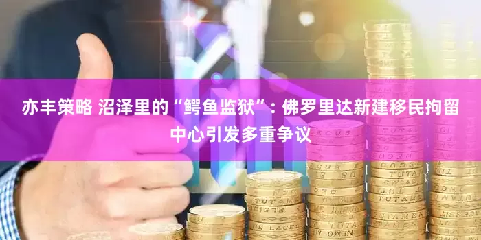 亦丰策略 沼泽里的“鳄鱼监狱”: 佛罗里达新建移民拘留中心引发多重争议