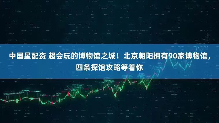 中国星配资 超会玩的博物馆之城！北京朝阳拥有90家博物馆，四条探馆攻略等着你