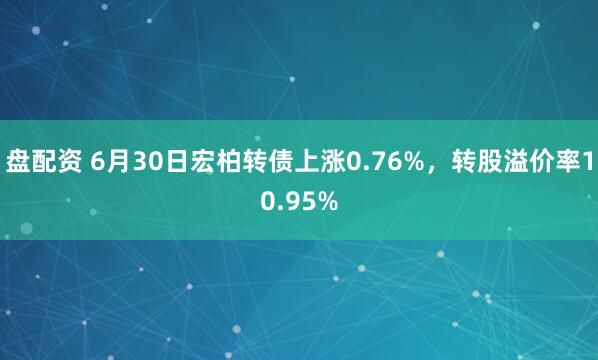 盘配资 6月30日宏柏转债上涨0.76%，转股溢价率10.95%