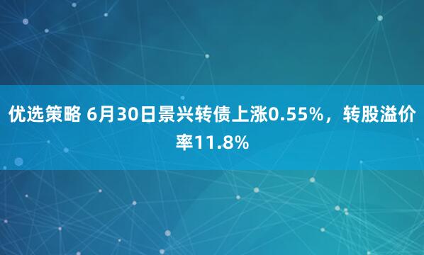优选策略 6月30日景兴转债上涨0.55%，转股溢价率11.8%
