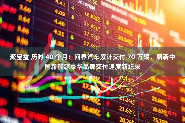 聚宝盆 历时 40 个月：问界汽车累计交付 70 万辆，刷新中国新能源豪华品牌交付速度新纪录