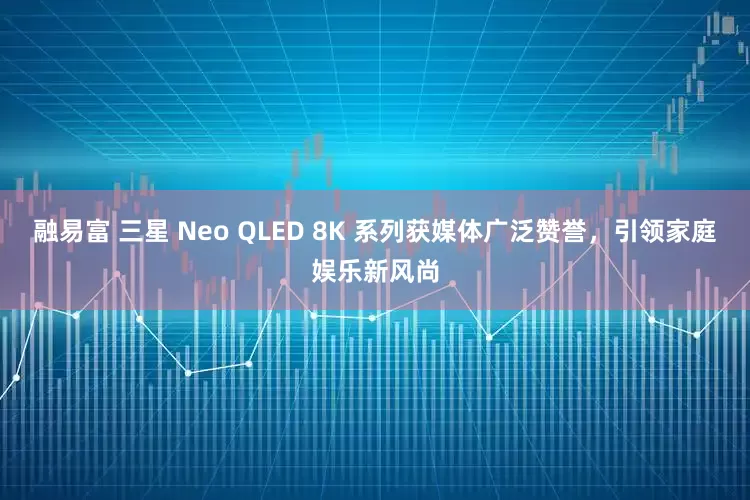 融易富 三星 Neo QLED 8K 系列获媒体广泛赞誉，引领家庭娱乐新风尚
