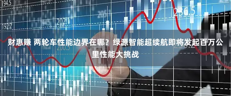 财惠赚 两轮车性能边界在哪？绿源智能超续航即将发起百万公里性能大挑战