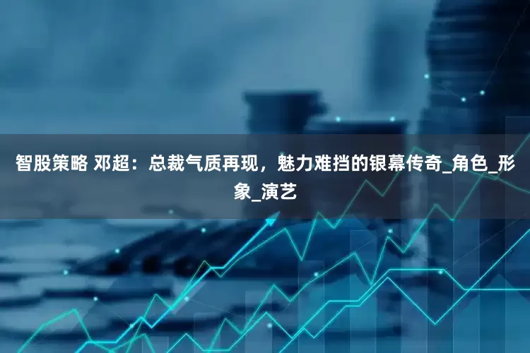 智股策略 邓超：总裁气质再现，魅力难挡的银幕传奇_角色_形象_演艺