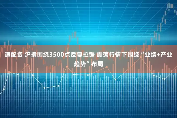 速配资 沪指围绕3500点反复拉锯 震荡行情下围绕“业绩+产业趋势”布局
