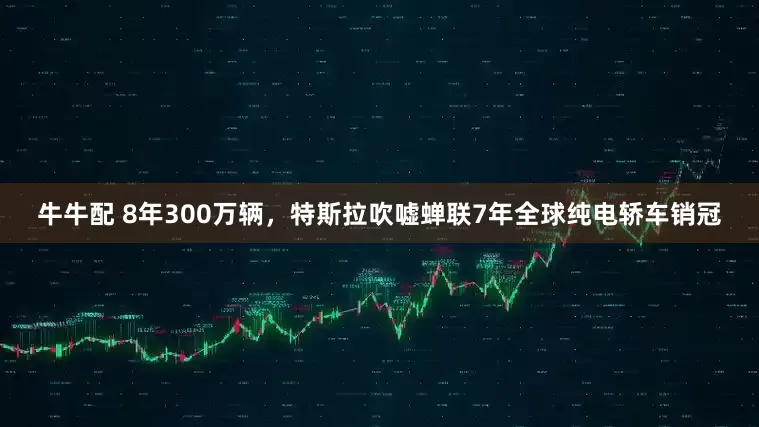 牛牛配 8年300万辆，特斯拉吹嘘蝉联7年全球纯电轿车销冠