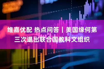 维嘉优配 热点问答｜美国缘何第三次退出联合国教科文组织