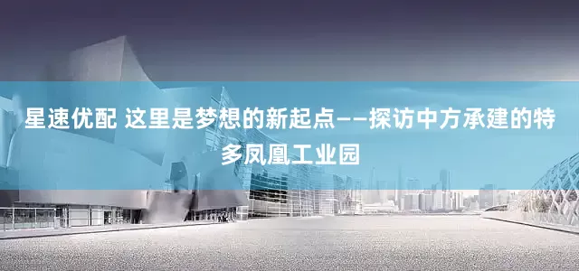星速优配 这里是梦想的新起点——探访中方承建的特多凤凰工业园