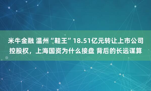 米牛金融 温州“鞋王”18.51亿元转让上市公司控股权，上海国资为什么接盘 背后的长远谋算