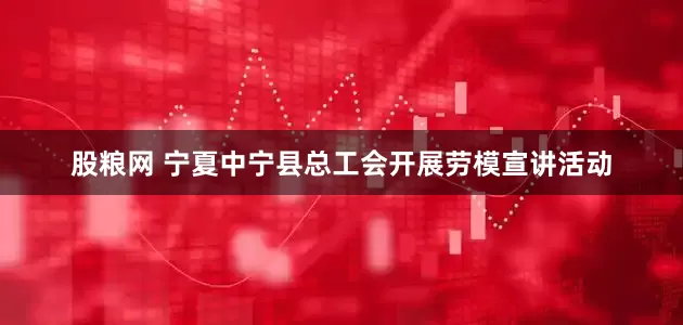 股粮网 宁夏中宁县总工会开展劳模宣讲活动