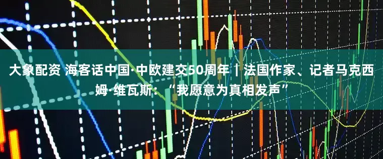 大象配资 海客话中国·中欧建交50周年｜法国作家、记者马克西姆·维瓦斯：“我愿意为真相发声”