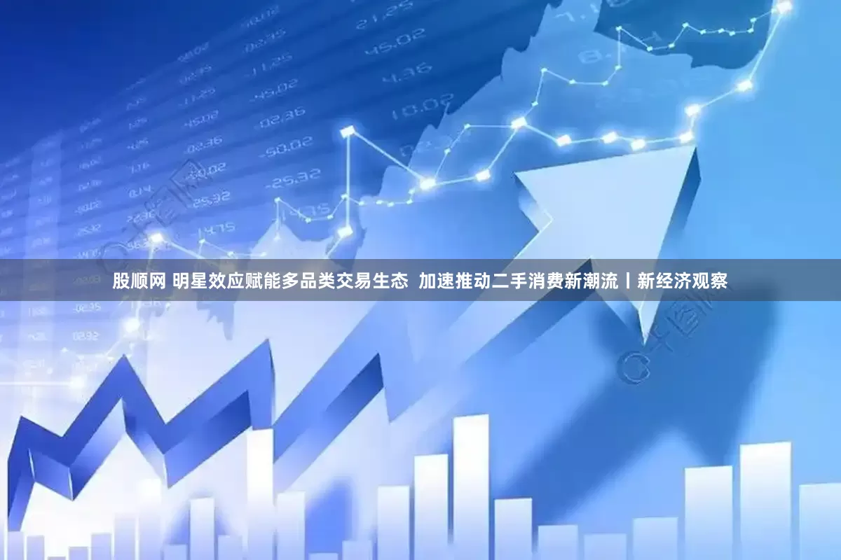 股顺网 明星效应赋能多品类交易生态  加速推动二手消费新潮流丨新经济观察