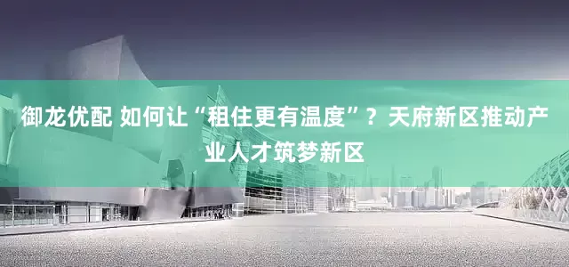 御龙优配 如何让“租住更有温度”？天府新区推动产业人才筑梦新区