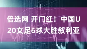 倍选网 开门红！中国U20女足6球大胜叙利亚