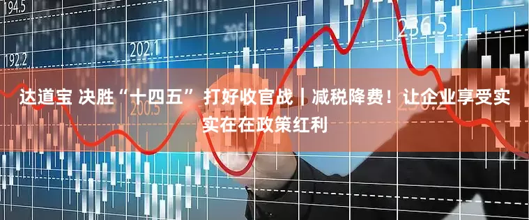 达道宝 决胜“十四五” 打好收官战|减税降费!让企业享受实实在在政策红利