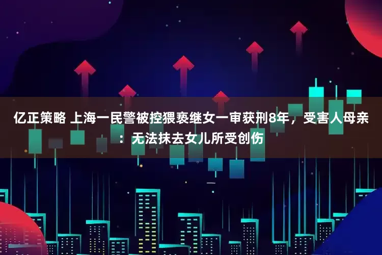 亿正策略 上海一民警被控猥亵继女一审获刑8年，受害人母亲：无法抹去女儿所受创伤