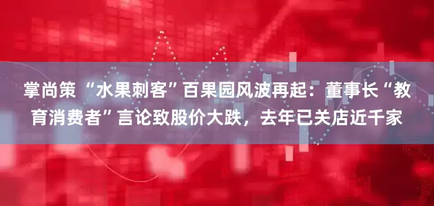 掌尚策 “水果刺客”百果园风波再起：董事长“教育消费者”言论致股价大跌，去年已关店近千家