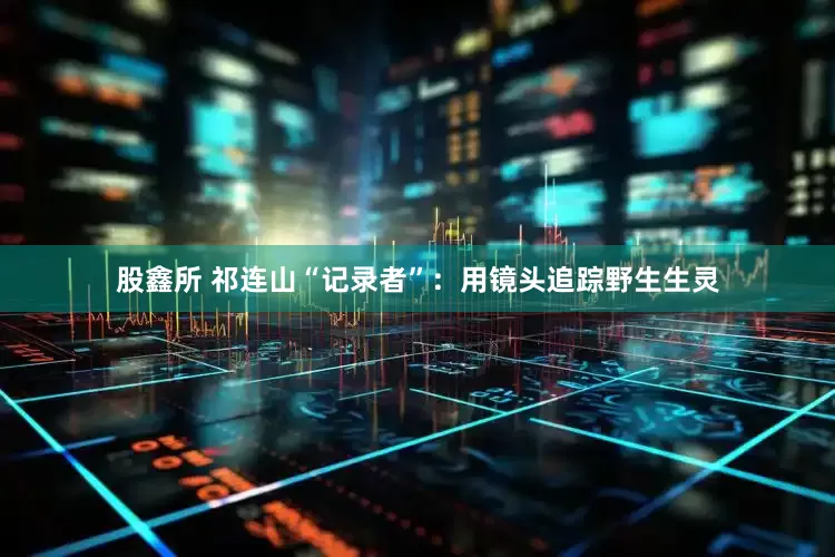 股鑫所 祁连山“记录者”：用镜头追踪野生生灵