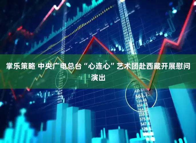 掌乐策略 中央广电总台“心连心”艺术团赴西藏开展慰问演出