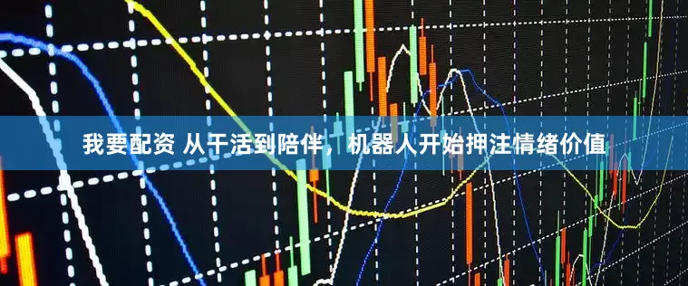 我要配资 从干活到陪伴，机器人开始押注情绪价值