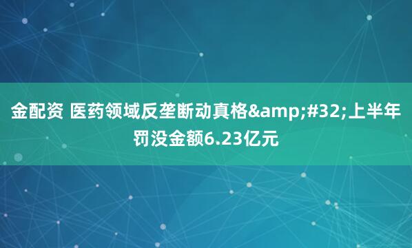 金配资 医药领域反垄断动真格 上半年罚没金额6.23亿元