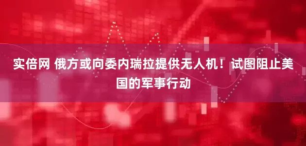 实倍网 俄方或向委内瑞拉提供无人机！试图阻止美国的军事行动