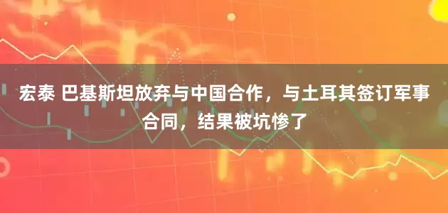 宏泰 巴基斯坦放弃与中国合作，与土耳其签订军事合同，结果被坑惨了