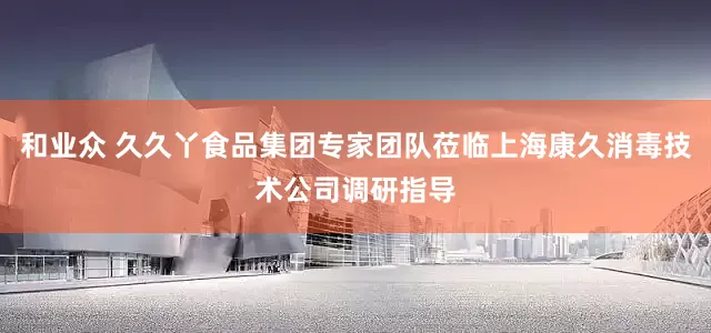 和业众 久久丫食品集团专家团队莅临上海康久消毒技术公司调研指导