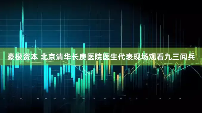 豪极资本 北京清华长庚医院医生代表现场观看九三阅兵