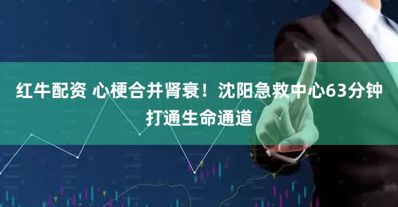 红牛配资 心梗合并肾衰！沈阳急救中心63分钟打通生命通道