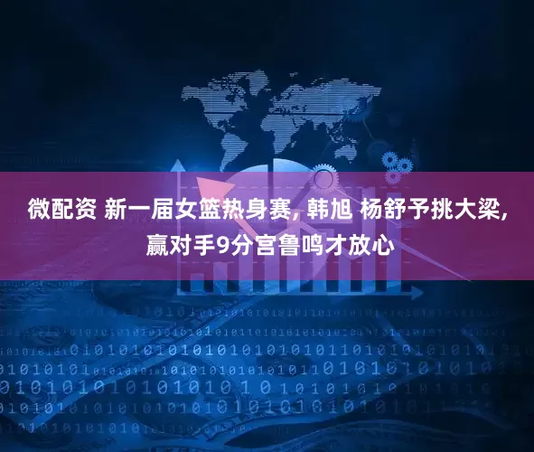 微配资 新一届女篮热身赛, 韩旭 杨舒予挑大梁, 赢对手9分宫鲁鸣才放心