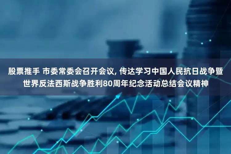 股票推手 市委常委会召开会议, 传达学习中国人民抗日战争暨世界反法西斯战争胜利80周年纪念活动总结会议精神
