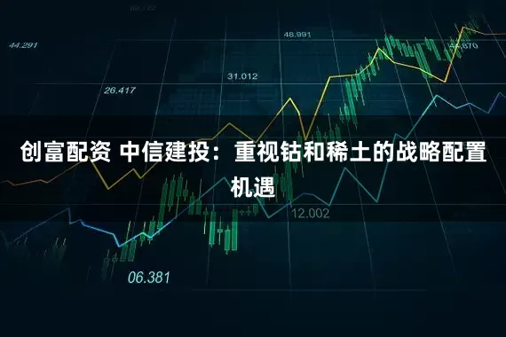 创富配资 中信建投：重视钴和稀土的战略配置机遇