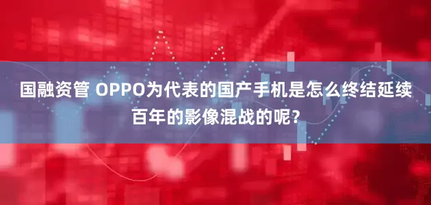 国融资管 OPPO为代表的国产手机是怎么终结延续百年的影像混战的呢？