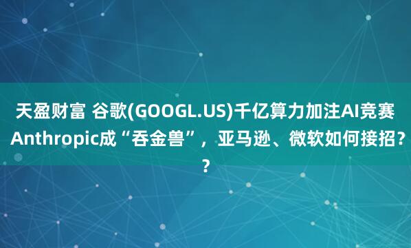 天盈财富 谷歌(GOOGL.US)千亿算力加注AI竞赛 Anthropic成“吞金兽”，亚马逊、微软如何接招？