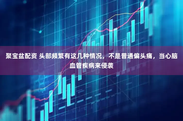 聚宝盆配资 头部频繁有这几种情况，不是普通偏头痛，当心脑血管疾病来侵袭