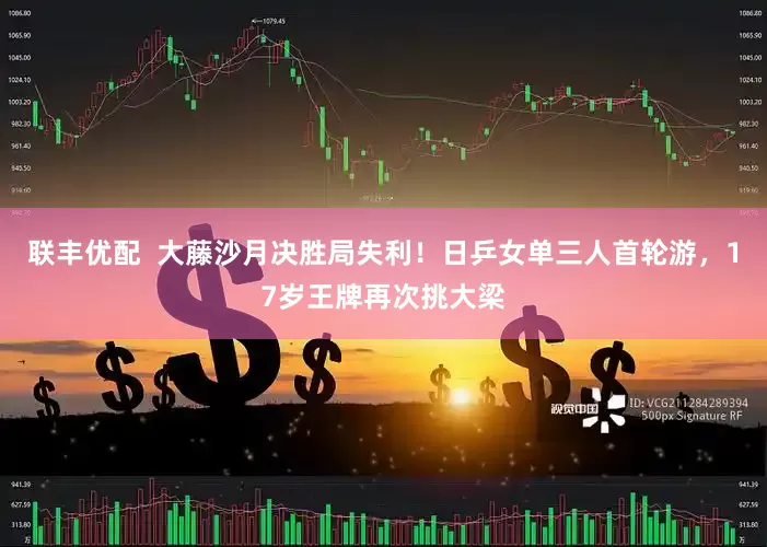 联丰优配  大藤沙月决胜局失利！日乒女单三人首轮游，17岁王牌再次挑大梁