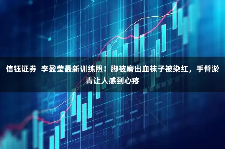 信钰证券  李盈莹最新训练照！脚被磨出血袜子被染红，手臂淤青让人感到心疼