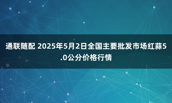 通联随配 2025年5月2日全国主要批发市场红蒜5.0公分价格行情