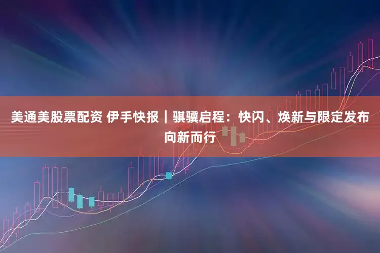 美通美股票配资 伊手快报｜骐骥启程：快闪、焕新与限定发布向新而行