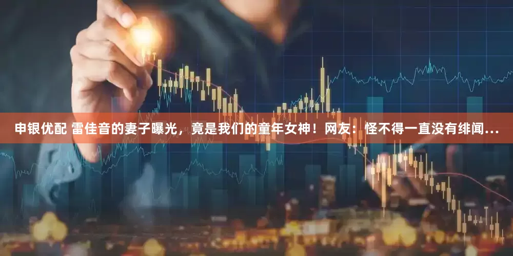 申银优配 雷佳音的妻子曝光，竟是我们的童年女神！网友：怪不得一直没有绯闻…