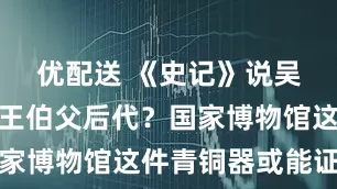 优配送 《史记》说吴国是周文王伯父后代？国家博物馆这件青铜器或能证实