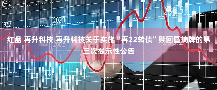 红盘 再升科技 再升科技关于实施“再22转债”赎回暨摘牌的第三次提示性公告