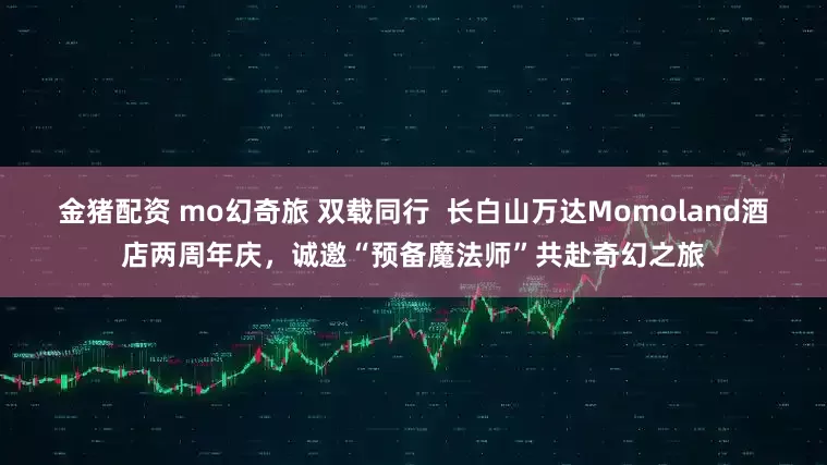 金猪配资 mo幻奇旅 双载同行  长白山万达Momoland酒店两周年庆，诚邀“预备魔法师”共赴奇幻之旅