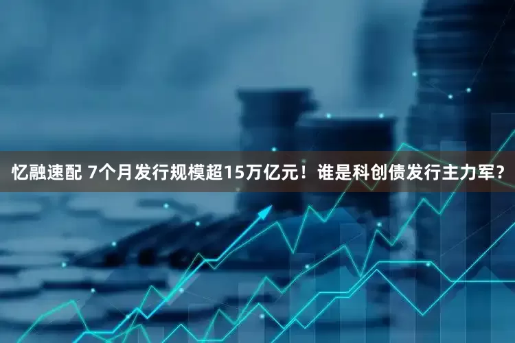 忆融速配 7个月发行规模超15万亿元！谁是科创债发行主力军？